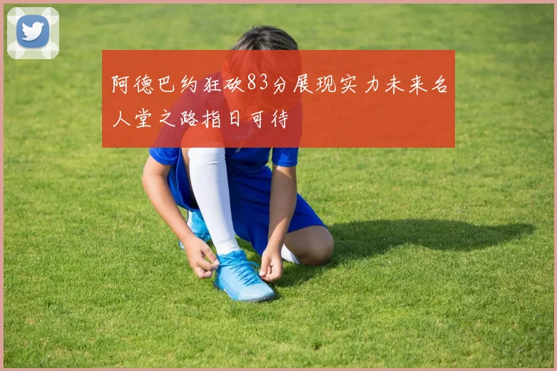 阿德巴约狂砍83分展现实力未来名人堂之路指日可待