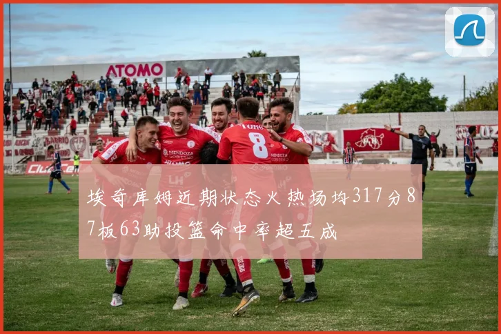 埃奇库姆近期状态火热场均317分87板63助投篮命中率超五成
