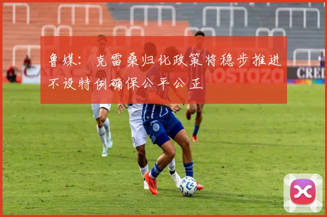 鲁媒：克雷桑归化政策将稳步推进不设特例确保公平公正