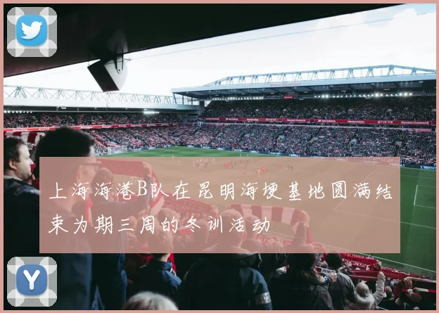 上海海港B队在昆明海埂基地圆满结束为期三周的冬训活动