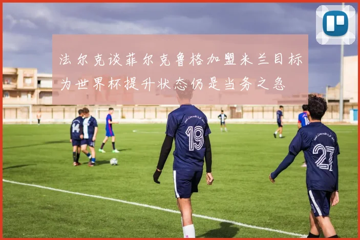 法尔克谈菲尔克鲁格加盟米兰目标为世界杯提升状态仍是当务之急