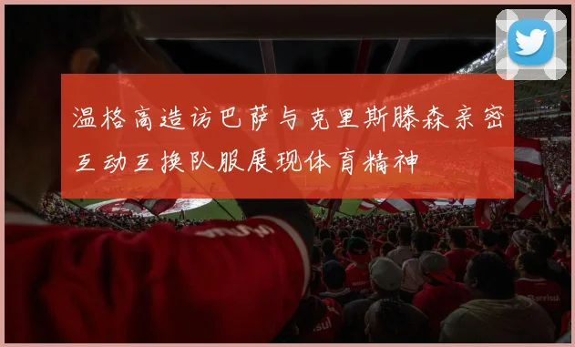 温格高造访巴萨与克里斯滕森亲密互动互换队服展现体育精神