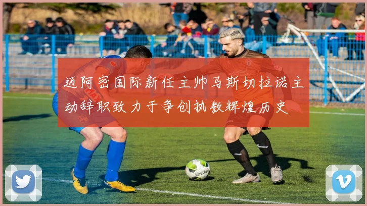 迈阿密国际新任主帅马斯切拉诺主动辞职致力于争创执教辉煌历史