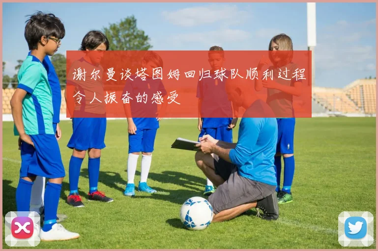 谢尔曼谈塔图姆回归球队顺利过程令人振奋的感受