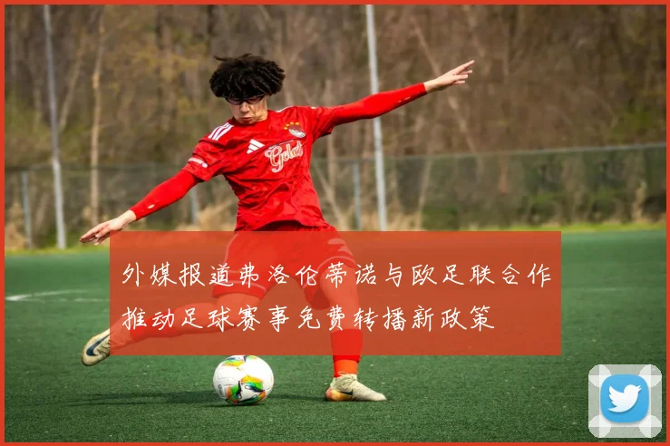 外媒报道弗洛伦蒂诺与欧足联合作推动足球赛事免费转播新政策